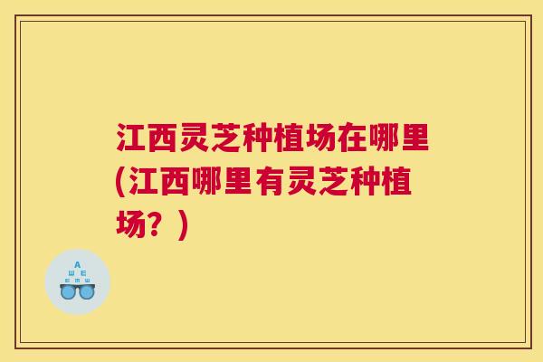 江西灵芝种植场在哪里(江西哪里有灵芝种植场？)