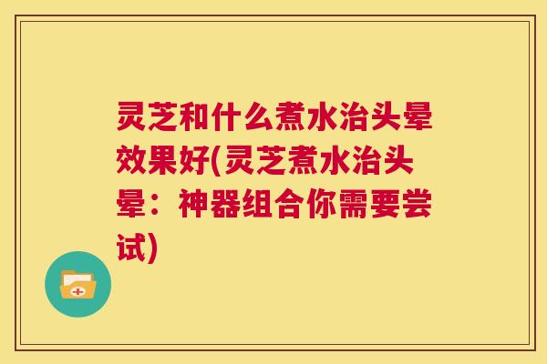 灵芝和什么煮水治头晕效果好(灵芝煮水治头晕：神器组合你需要尝试)