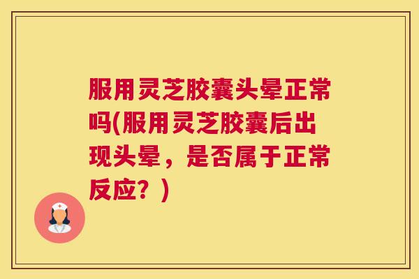 服用灵芝胶囊头晕正常吗(服用灵芝胶囊后出现头晕，是否属于正常反应？)