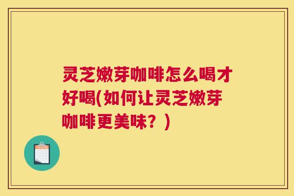 灵芝嫩芽咖啡怎么喝才好喝(如何让灵芝嫩芽咖啡更美味？)