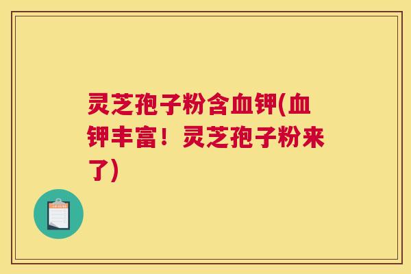 灵芝孢子粉含血钾(血钾丰富！灵芝孢子粉来了)