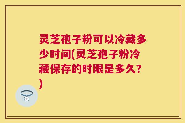 灵芝孢子粉可以冷藏多少时间(灵芝孢子粉冷藏保存的时限是多久？)