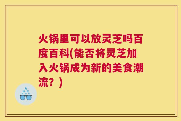 火锅里可以放灵芝吗百度百科(能否将灵芝加入火锅成为新的美食潮流？)