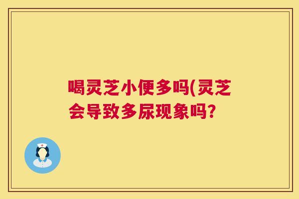 喝灵芝小便多吗(灵芝会导致多尿现象吗？