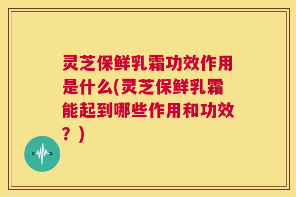 灵芝保鲜乳霜功效作用是什么(灵芝保鲜乳霜能起到哪些作用和功效？)