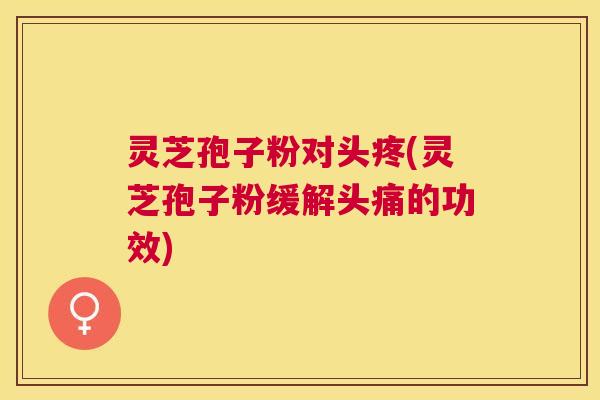 灵芝孢子粉对头疼(灵芝孢子粉缓解头痛的功效)