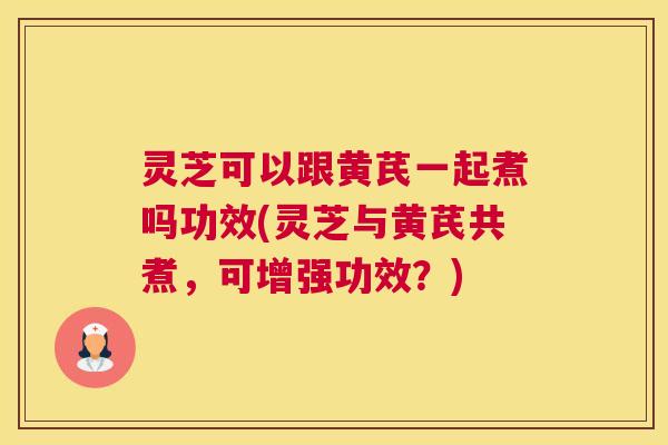 灵芝可以跟黄芪一起煮吗功效(灵芝与黄芪共煮，可增强功效？)