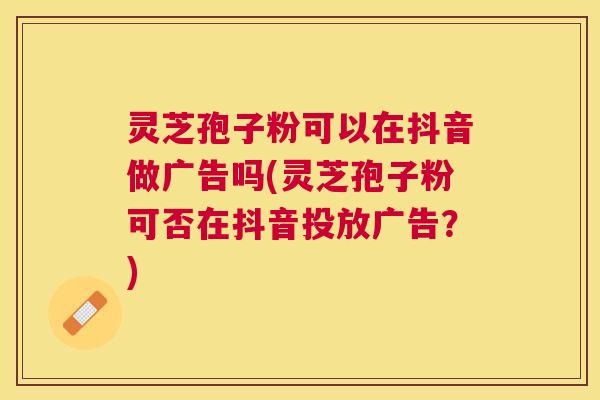 灵芝孢子粉可以在抖音做广告吗(灵芝孢子粉可否在抖音投放广告？)