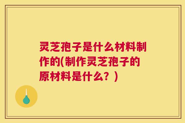 灵芝孢子是什么材料制作的(制作灵芝孢子的原材料是什么？)