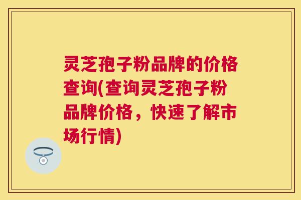 灵芝孢子粉品牌的价格查询(查询灵芝孢子粉品牌价格，快速了解市场行情)