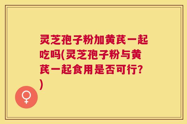灵芝孢子粉加黄芪一起吃吗(灵芝孢子粉与黄芪一起食用是否可行？)