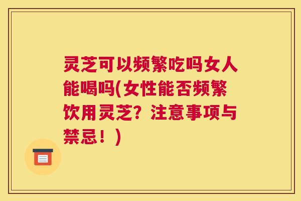 灵芝可以频繁吃吗女人能喝吗(女性能否频繁饮用灵芝?注意事项与禁忌!) 灵芝可以频繁吃吗女人能喝吗(女性能否频繁饮用灵芝?注意事项与禁忌!)