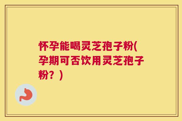 怀孕能喝灵芝孢子粉(孕期可否饮用灵芝孢子粉？)