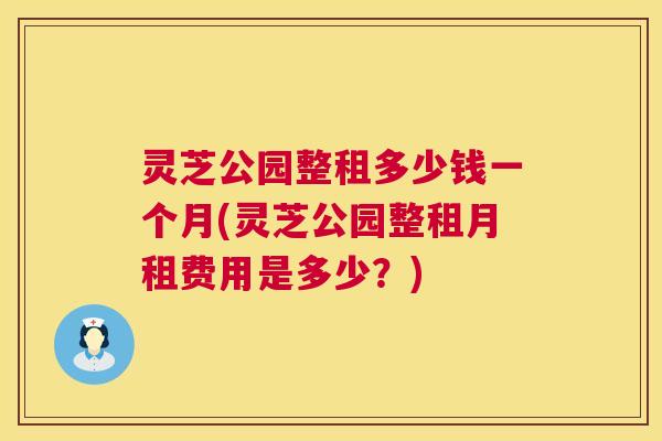 灵芝公园整租多少钱一个月(灵芝公园整租月租费用是多少？)