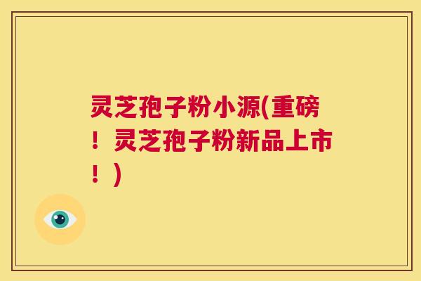 灵芝孢子粉小源(重磅！灵芝孢子粉新品上市！)