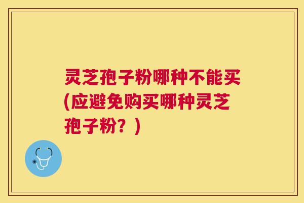 灵芝孢子粉哪种不能买(应避免购买哪种灵芝孢子粉？)