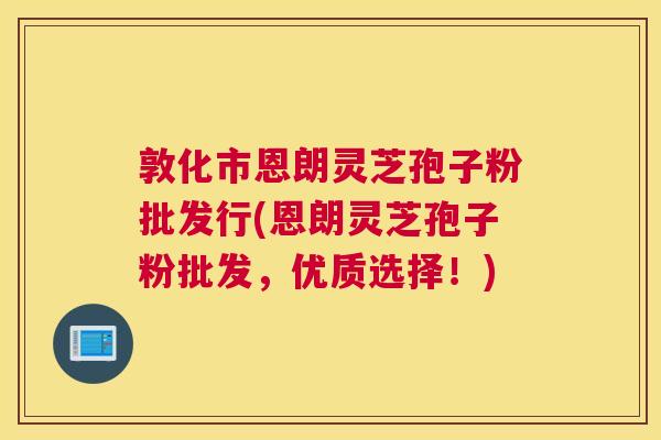 敦化市恩朗灵芝孢子粉批发行(恩朗灵芝孢子粉批发，优质选择！)