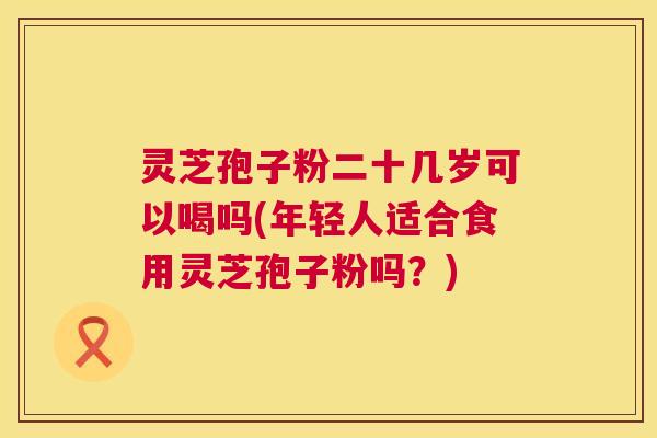灵芝孢子粉二十几岁可以喝吗(年轻人适合食用灵芝孢子粉吗？)