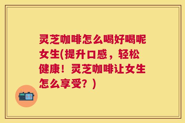 灵芝咖啡怎么喝好喝呢女生(提升口感，轻松健康！灵芝咖啡让女生怎么享受？)