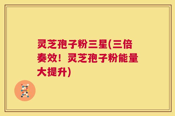 灵芝孢子粉三星(三倍奏效！灵芝孢子粉能量大提升)