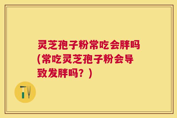 灵芝孢子粉常吃会胖吗(常吃灵芝孢子粉会导致发胖吗？)
