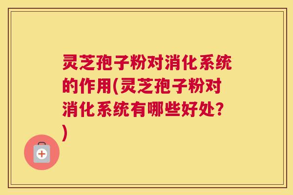 灵芝孢子粉对消化系统的作用(灵芝孢子粉对消化系统有哪些好处？)