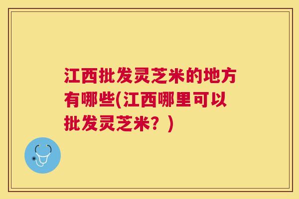 江西批发灵芝米的地方有哪些(江西哪里可以批发灵芝米？)