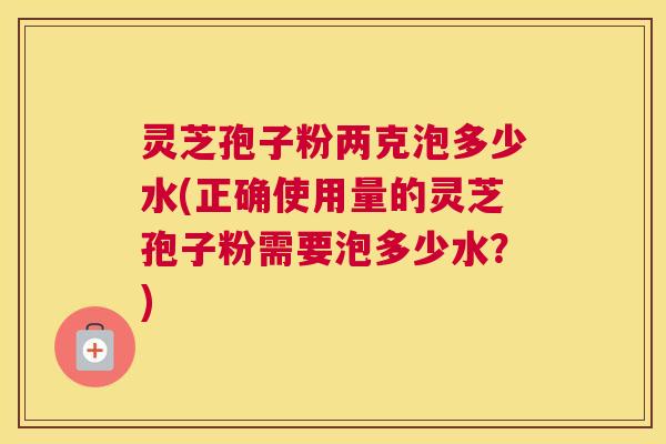 灵芝孢子粉两克泡多少水(正确使用量的灵芝孢子粉需要泡多少水?) 灵芝孢子粉两克泡多少水(正确使用量的灵芝孢子粉需要泡多少水?)
