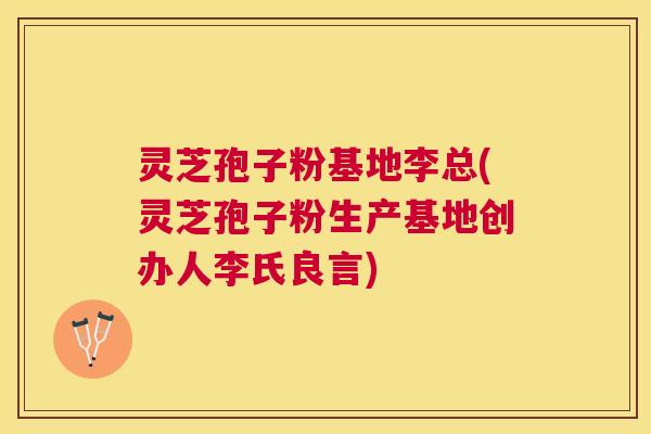 灵芝孢子粉基地李总(灵芝孢子粉生产基地创办人李氏良言)