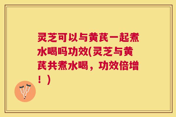 灵芝可以与黄芪一起煮水喝吗功效(灵芝与黄芪共煮水喝，功效倍增！)