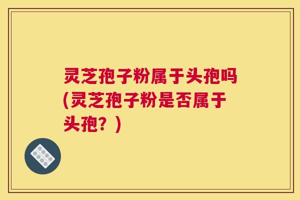灵芝孢子粉属于头孢吗(灵芝孢子粉是否属于头孢？)
