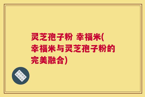 灵芝孢子粉 幸福米(幸福米与灵芝孢子粉的完美融合)