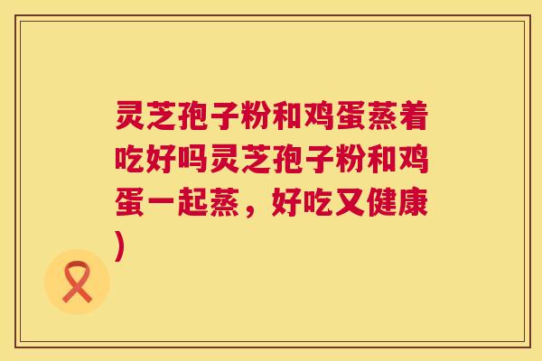 灵芝孢子粉和鸡蛋蒸着吃好吗灵芝孢子粉和鸡蛋一起蒸，好吃又健康)
