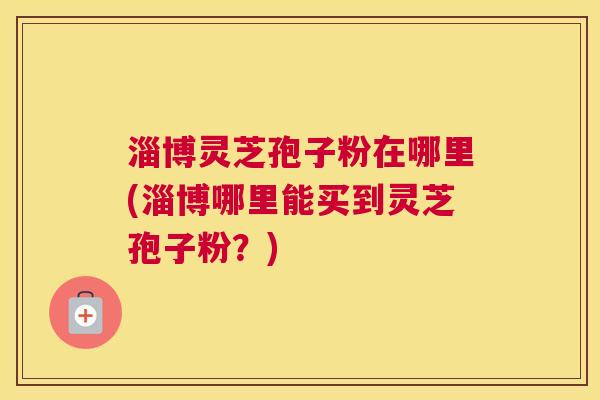 淄博灵芝孢子粉在哪里(淄博哪里能买到灵芝孢子粉？)