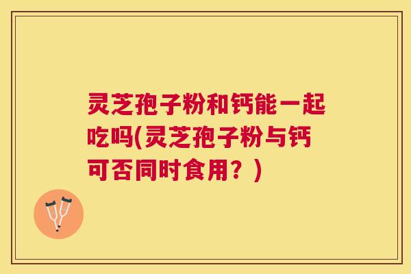 灵芝孢子粉和钙能一起吃吗(灵芝孢子粉与钙可否同时食用?) 灵芝孢子粉和钙能一起吃吗(灵芝孢子粉与钙可否同时食用?)
