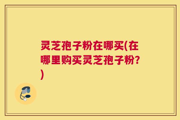 灵芝孢子粉在哪买(在哪里购买灵芝孢子粉？)