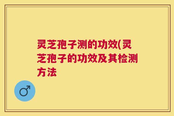 灵芝孢子测的功效(灵芝孢子的功效及其检测方法