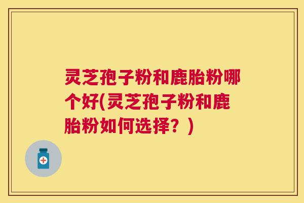 灵芝孢子粉和鹿胎粉哪个好(灵芝孢子粉和鹿胎粉如何选择？)