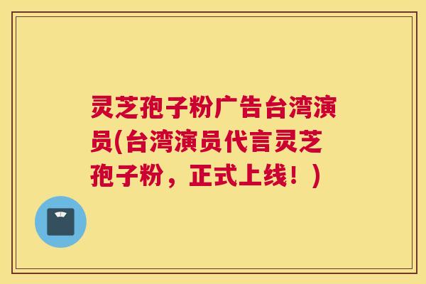 灵芝孢子粉广告台湾演员(台湾演员代言灵芝孢子粉，正式上线！)