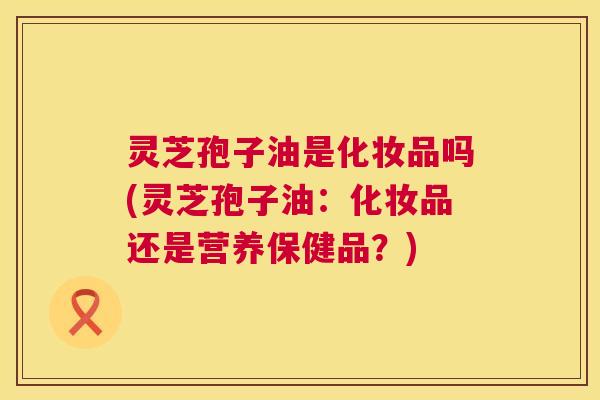 灵芝孢子油是化妆品吗(灵芝孢子油：化妆品还是营养保健品？)