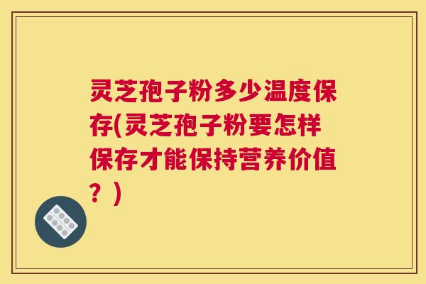 灵芝孢子粉多少温度保存(灵芝孢子粉要怎样保存才能保持营养价值？)