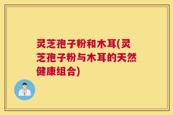 灵芝孢子粉和木耳(灵芝孢子粉与木耳的天然健康组合) 灵芝孢子粉和木耳(灵芝孢子粉与木耳的天然健康组合)