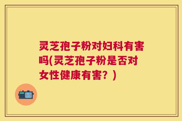 灵芝孢子粉对妇科有害吗(灵芝孢子粉是否对女性健康有害？)