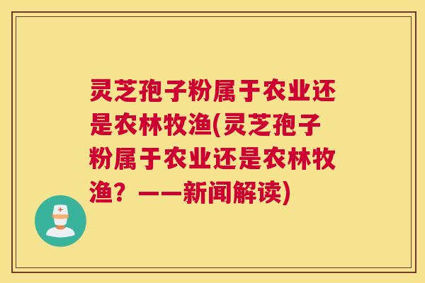 灵芝孢子粉属于农业还是农林牧渔(灵芝孢子粉属于农业还是农林牧渔？——新闻解读)