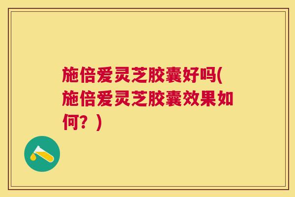 施倍爱灵芝胶囊好吗(施倍爱灵芝胶囊效果如何？)