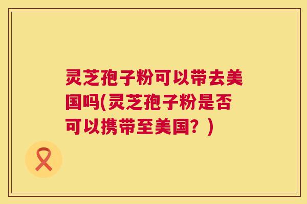 灵芝孢子粉可以带去美国吗(灵芝孢子粉是否可以携带至美国？)