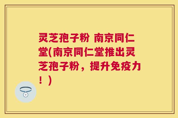 灵芝孢子粉 南京同仁堂(南京同仁堂推出灵芝孢子粉，提升免疫力！)
