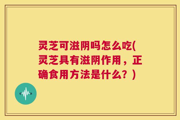 灵芝可滋阴吗怎么吃(灵芝具有滋阴作用，正确食用方法是什么？)