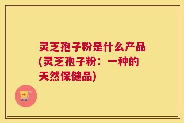 灵芝孢子粉是什么产品(灵芝孢子粉：一种的天然保健品)