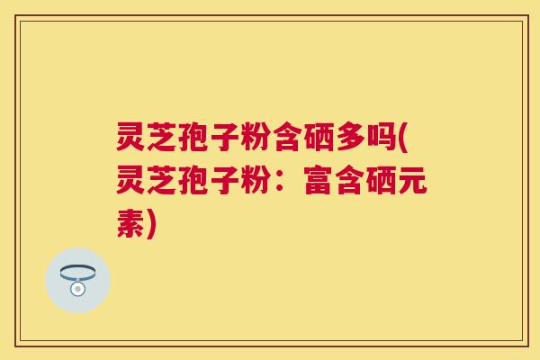灵芝孢子粉含硒多吗(灵芝孢子粉：富含硒元素)